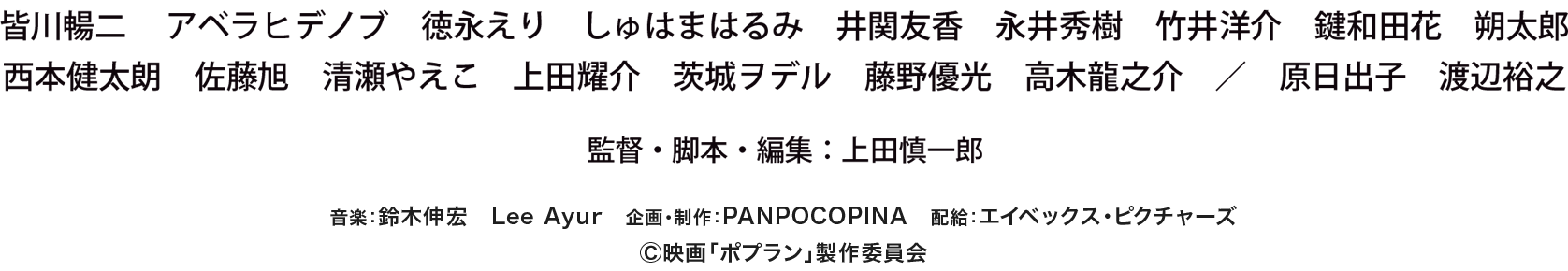 皆川暢二 アベラヒデノブ 徳永えり しゅはまはるみ 井関友香 永井秀樹 竹井洋介 鍵和田花 朔太郎 西本健太朗 佐藤旭 清瀬やえこ 上田耀介 茨城ヲデル 藤野優光 高木龍之介 / 原日出子 渡辺裕之 監督・脚本・編集：上田慎一郎 音楽：鈴木伸宏 Lee Ayur 企画・制作：PANPOCOPINA 配給：エイベックス・ピクチャーズ Ⓒ映画「ポプラン」製作委員会